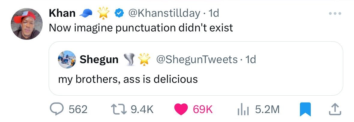 Khan @Khanstillday 1d Now imagine punctuation didn't exist Shegun @ShegunTweets-1 1d my brothers, ass is delicious 562 9.4K 69K 5.2M