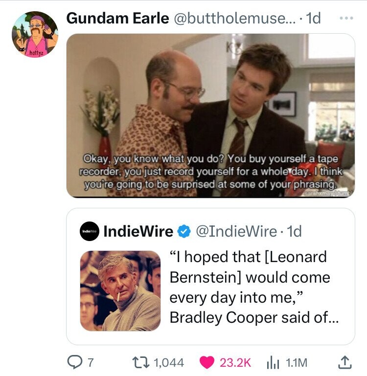 Gundam Earle @buttholemuse... 1d ... KB hottyz Okay, you know what you do? You buy yourself a tape recorder, you just record yourself for a whole day. I think you're going to be surprised at some of your phrasing. Sarahxmay@tumt IndieWro IndieWire @IndieWire 1d I hoped that would come every day into me, Bradley Cooper said of... 7 1,044 23.2K 1.1M
