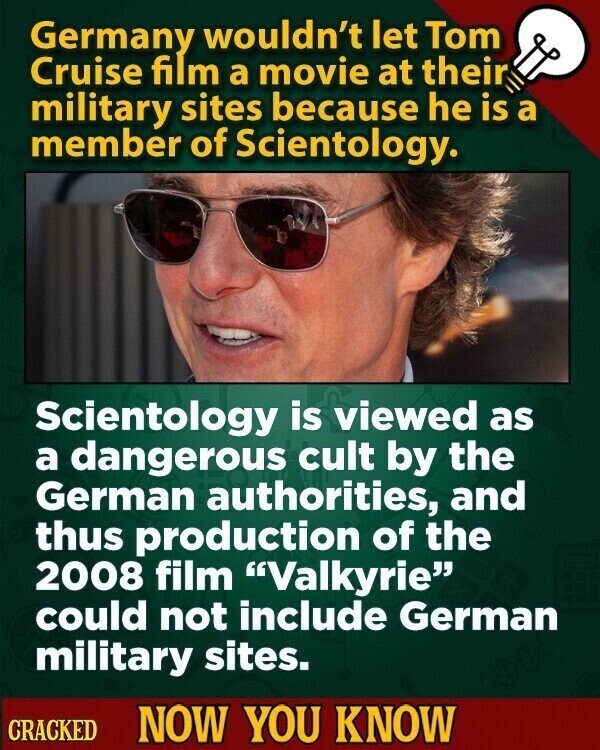 Germany wouldn't let Tom Cruise film a movie at their military sites because he is a member of Scientology. Scientology is viewed as a dangerous cult by the German authorities, and thus production of the 2008 film Valkyrie could not include German military sites. CRACKED NOW YOU KNOW