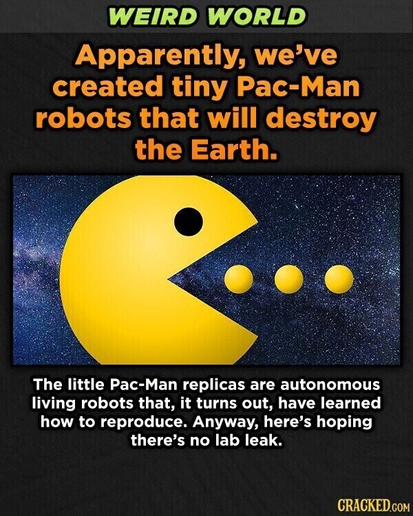WEIRD WORLD Apparently, we've created tiny Pac-Man robots that will destroy the Earth. The little Pac-Man replicas are autonomous living robots that, it turns out, have learned how to reproduce. Anyway, here's hoping there's no lab leak. CRACKED.COM
