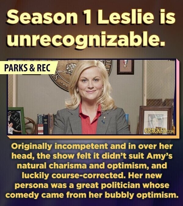 Season 1 Leslie is unrecognizable. PARKS & REC S WOMEN la the Lanny 3 CRACKED.COM Originally incompetent and in over her head, the show felt it didn't suit Amy's natural charisma and optimism, and luckily course-corrected. Her new persona was a great politician whose comedy came from her bubbly optimism.