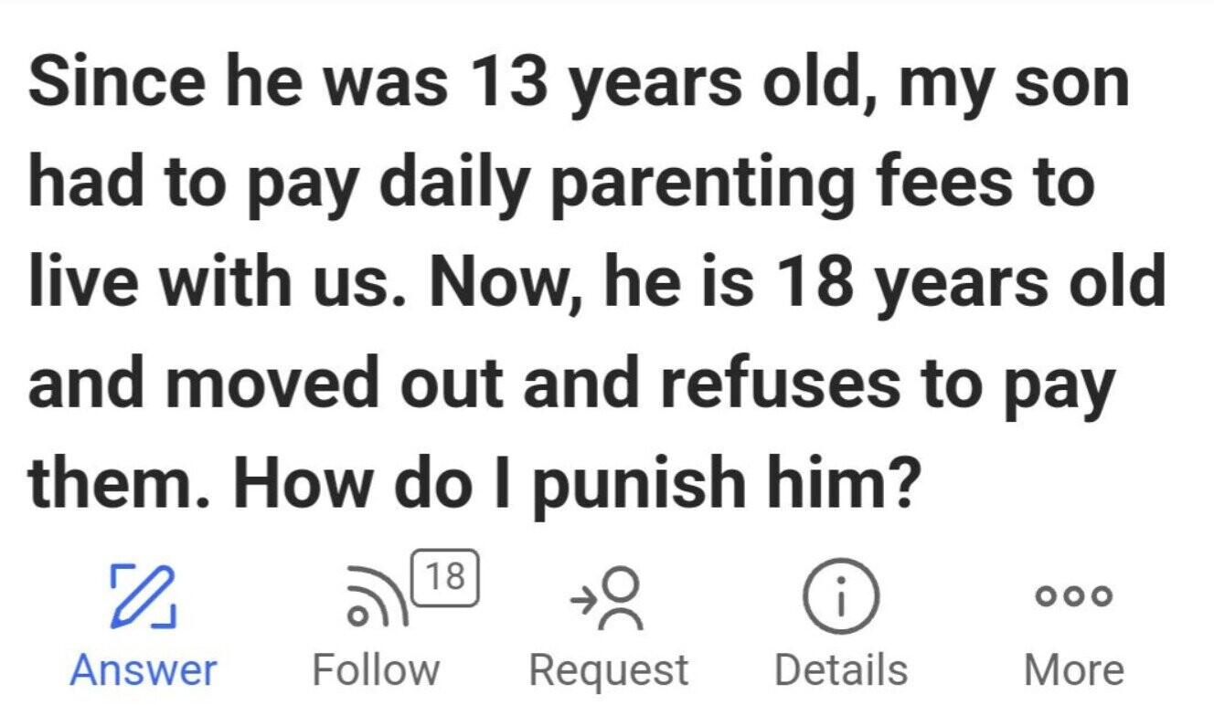 Since he was 13 years old, my son had to pay daily parenting fees to live with us. Now, he is 18 years old and moved out and refuses to pay them. How do I punish him? 18 i ... Answer Follow Request Details More