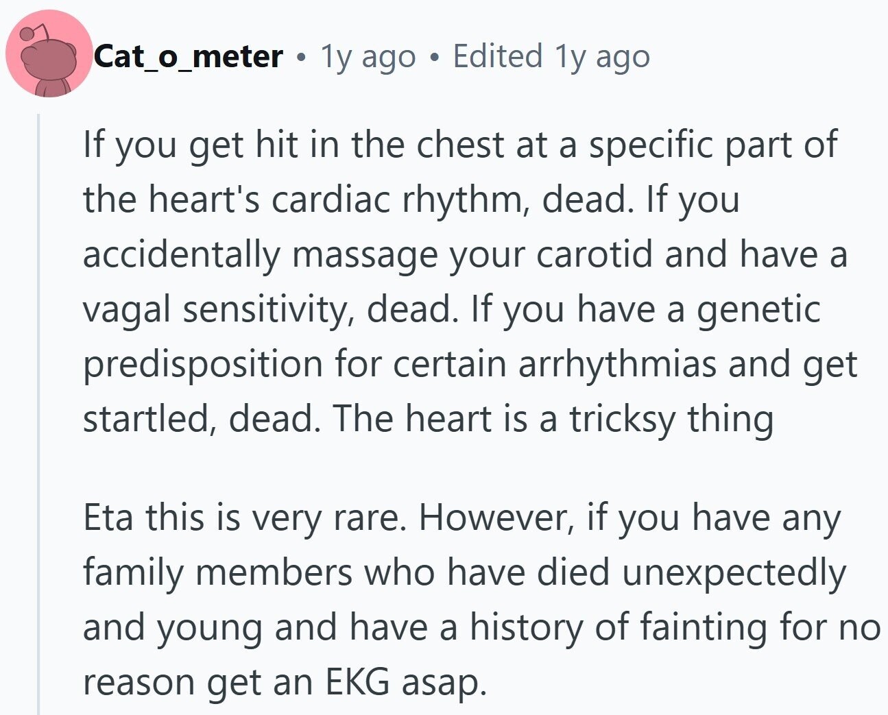 Cat_o_meter . 1y ago Edited 1y ago If you get hit in the chest at a specific part of the heart's cardiac rhythm, dead. If you accidentally massage your carotid and have a vagal sensitivity, dead. If you have a genetic predisposition for certain arrhythmias and get startled, dead. The heart is a tricksy thing Eta this is very rare. However, if you have any family members who have died unexpectedly and young and have a history of fainting for no reason get an EKG asap.