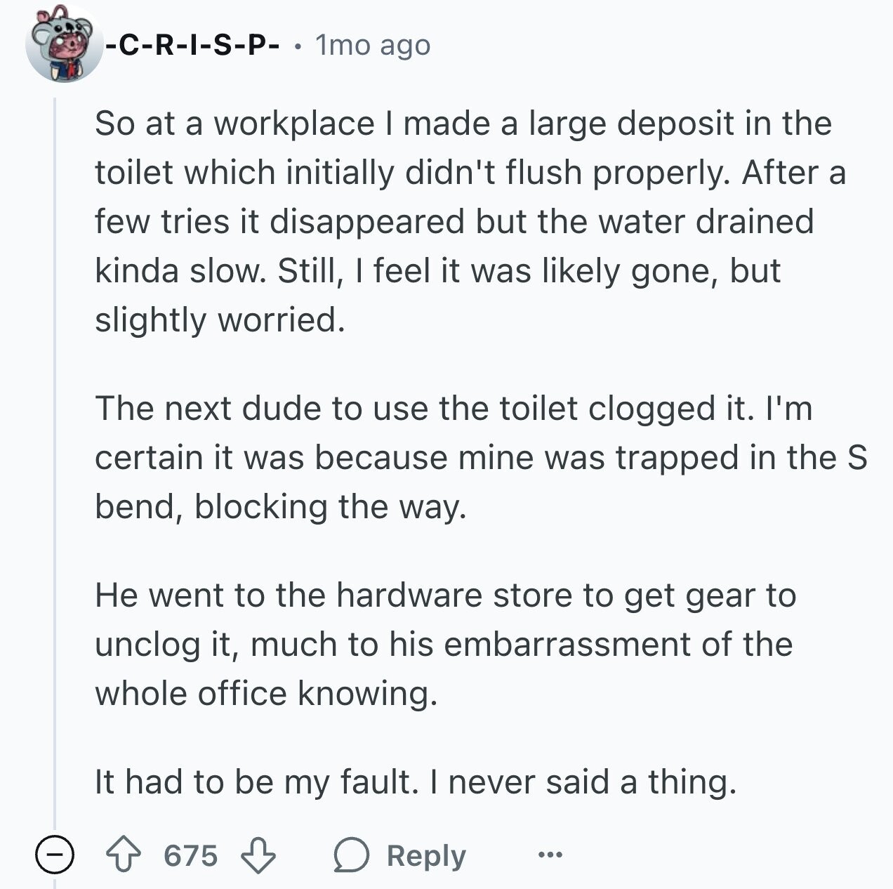 -C-R-I-S-P- 1mo ago So at a workplace I made a large deposit in the toilet which initially didn't flush properly. After a few tries it disappeared but the water drained kinda slow. Still, I feel it was likely gone, but slightly worried. The next dude to use the toilet clogged it. I'm certain it was because mine was trapped in the S bend, blocking the way. Не went to the hardware store to get gear to unclog it, much to his embarrassment of the whole office knowing. It had to be my fault. I never said a thing. 675 Reply