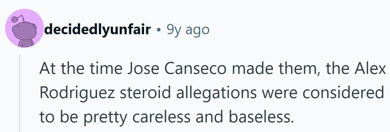 decidedlyunfair . 9y ago At the time Jose Canseco made them, the Alex Rodriguez steroid allegations were considered to be pretty careless and baseless.
