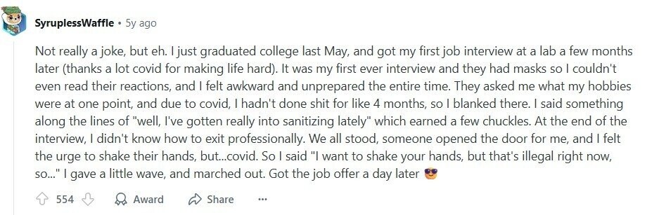 SyruplessWaffle 5y ago Not really a joke, but eh. I just graduated college last May, and got my first job interview at a lab a few months later (thanks a lot covid for making life hard). It was my first ever interview and they had masks so I couldn't even read their reactions, and I felt awkward and unprepared the entire time. They asked me what my hobbies were at one point, and due to covid, I hadn't done shit for like 4 months, so I blanked there. I said something along the lines of well, I've gotten really into 