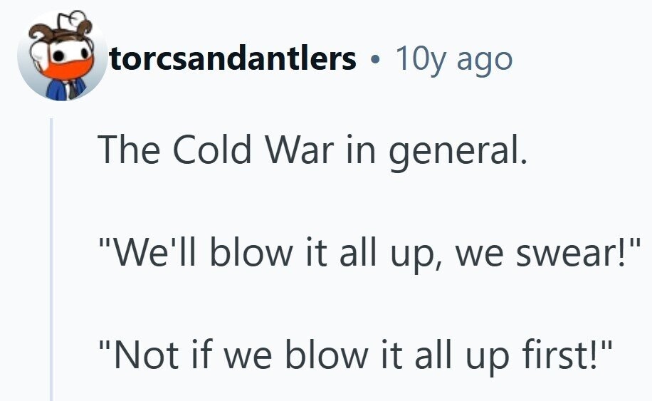 torcsandantlers . 10y ago The Cold War in general. We'll blow it all up, we swear! Not if we blow it all up first! 