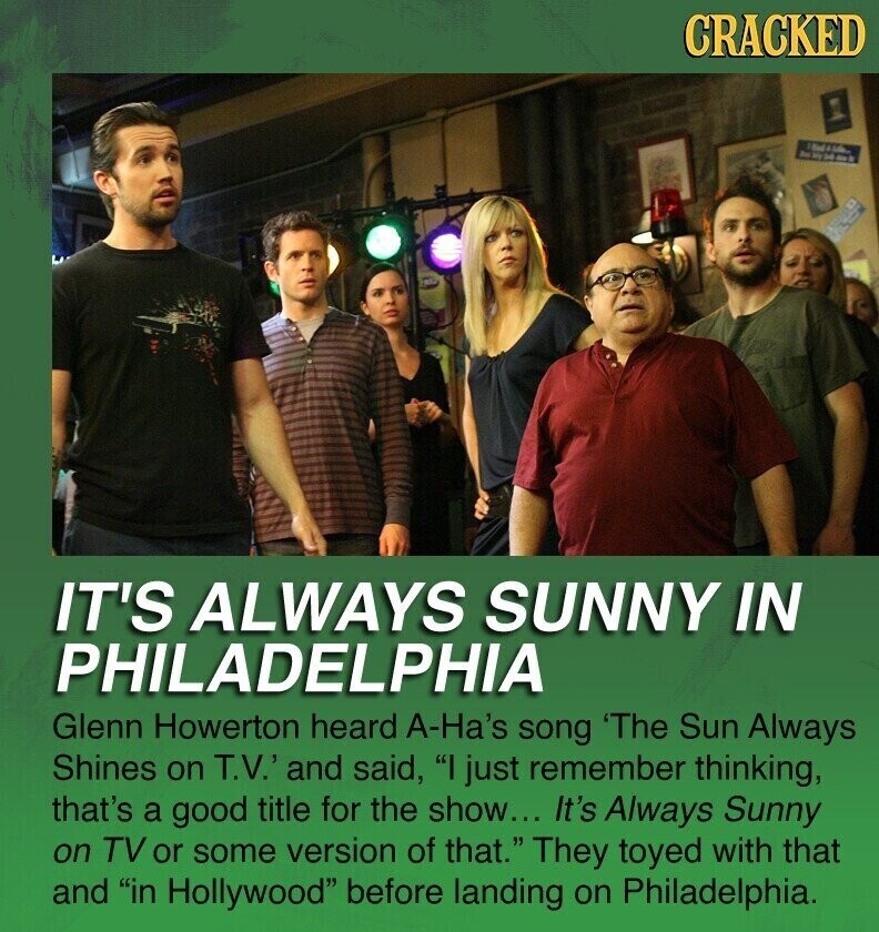 CRACKED 2m by 24 and IT'S ALWAYS SUNNY IN PHILADELPHIA Glenn Howerton heard A-Ha's song 'The Sun Always Shines on T.V.' and said, I just remember thinking, that's a good title for the show... It's Always Sunny on TV or some version of that. They toyed with that and in Hollywood before landing on Philadelphia.