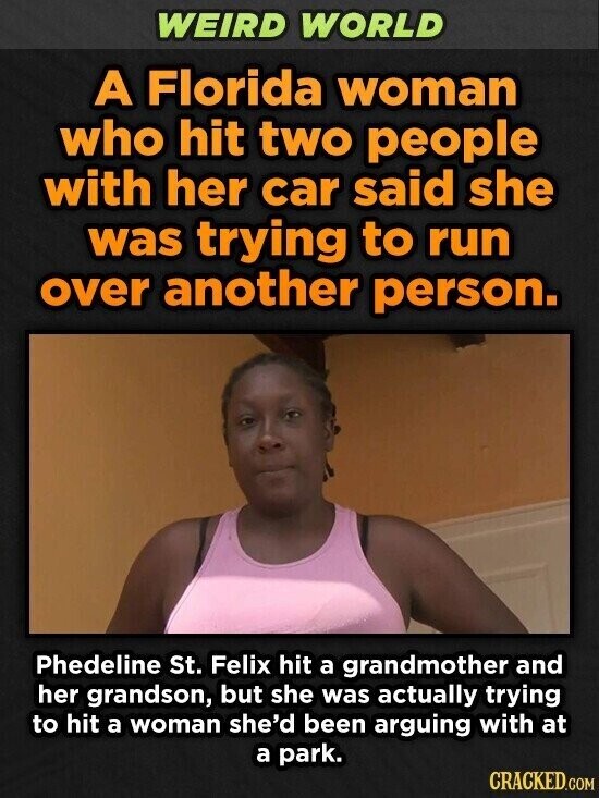 WEIRD WORLD A Florida woman who hit two people with her car said she was trying to run over another person. Phedeline St. Felix hit a grandmother and her grandson, but she was actually trying to hit a woman she'd been arguing with at a park. CRACKED.COM