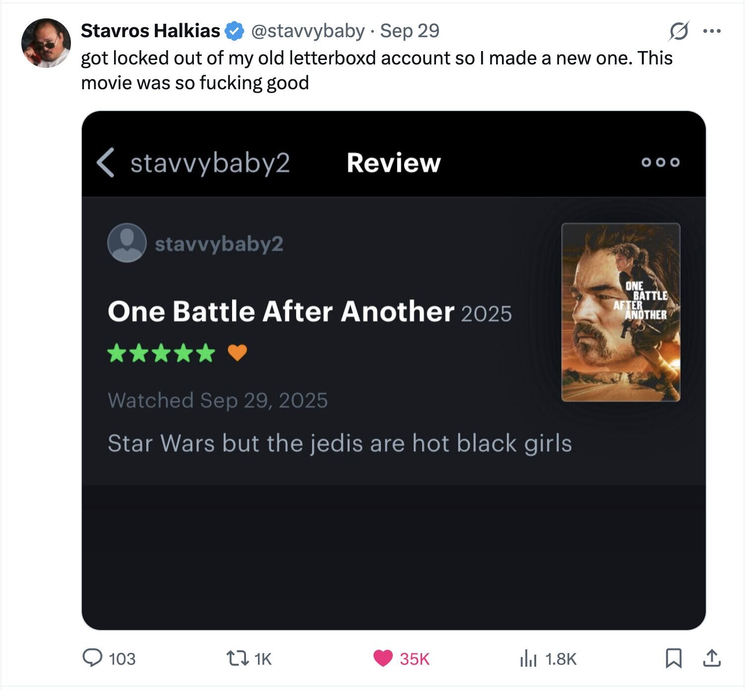 Stavros Halkias @stavvybaby Sep 29 S ... got locked out of my old letterboxd account so I made a new one. This movie was so fucking good < stavvybaby2 Review stavvybaby2 ONE BATTLE One Battle After Another 2025 AFTER ANOTHER Watched Sep 29, 2025 Star Wars but the jedis are hot black girls 1K 103 35K del 1.8K 