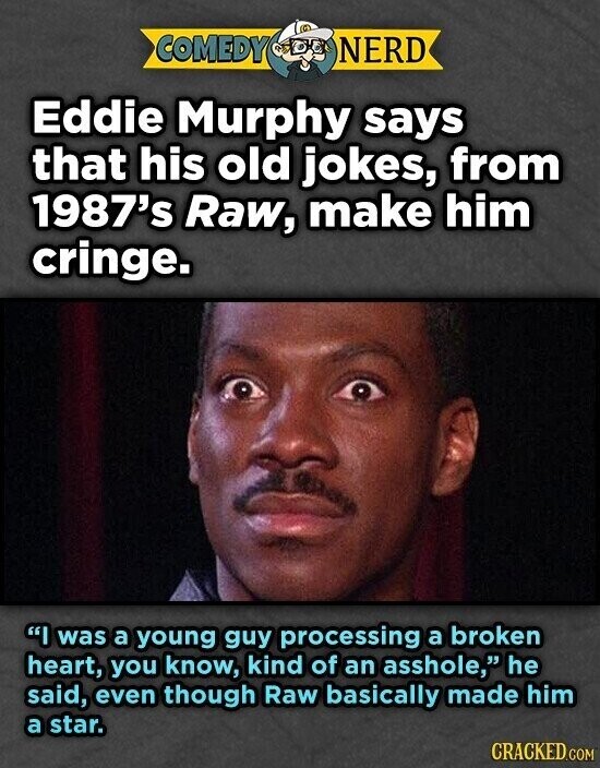 COMEDY NERD Eddie Murphy says that his old jokes, from 1987's Raw, make him cringe. I was a young guy processing a broken heart, you know, kind of an asshole, he said, even though Raw basically made him a star. CRACKED.COM
