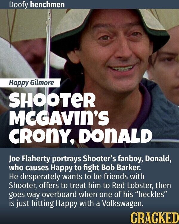 Doofy henchmen Happy Gilmore SHOOTER MCGAVIN'S CRONY, DonALD Joe Flaherty portrays Shooter's fanboy, Donald, who causes Happy to fight Bob Barker. Не desperately wants to be friends with Shooter, offers to treat him to Red Lobster, then goes way overboard when one of his heckles is just hitting Happy with a Volkswagen. CRACKED
