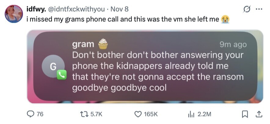 idfwy. @idntfxckwithyou Nov 8 ... i missed my grams phone call and this was the vm she left me 9m ago gram Don't bother don't bother answering your G phone the kidnappers already told me that they're not gonna accept the ransom goodbye goodbye cool 76 5.7K 165K 2.2M 