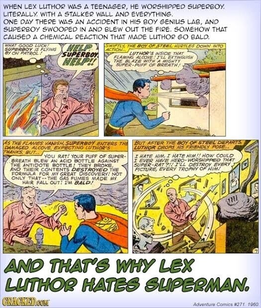 WHEN LEX LUTHOR WAS A TEENAGER, НЕ WORSHIPPED SUPERBOY. LITERALLY. WITH A STALKER WALL AND EVERYTHING. ONE DAY THERE WAS AN ACCIDENT IN HIS BOY GENIUS LAB, AND SUPERBOY SWOOPED IN AND BLEW OUT THE FIRE. SOMEHOW THAT CAUSED A CHEMICAL REACTION THAT MADE LUTHOR GO BALD. WHAT GOOD LUCK! SWIFTLY, THE BOY OF STEEL HURTLES DOWN INTO SUPERBOY IS FLYING HELP ACTION... BY ON PATROL! SUPERBOY. LUTHOR'S INSIDE THAT FLAMING ALCOVE! I'LL EXTINGUISH HELP!! THE BLAZE WITH A MIGHTY SUPER-PUFF OF BREATH! AS THE FLAMES VANISH, SUPERBOY ENTERS THE BUT AFTER THE BOY OF STEEL DEPARTS DAMAGED ALCOVE, EXPECTING LUTHOR'S