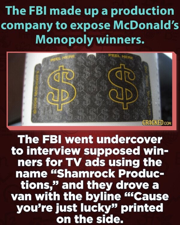 The FBI made up a production company to expose McDonald's Monopoly winners. PEEL HERE PEEL HERE $ $ our ©2005 Medonald's PUSO 28 CRACKED.COM The FBI went undercover to interview supposed win- ners for TV ads using the name Shamrock Produc- tions, and they drove a van with the byline Cause you're just lucky printed on the side.