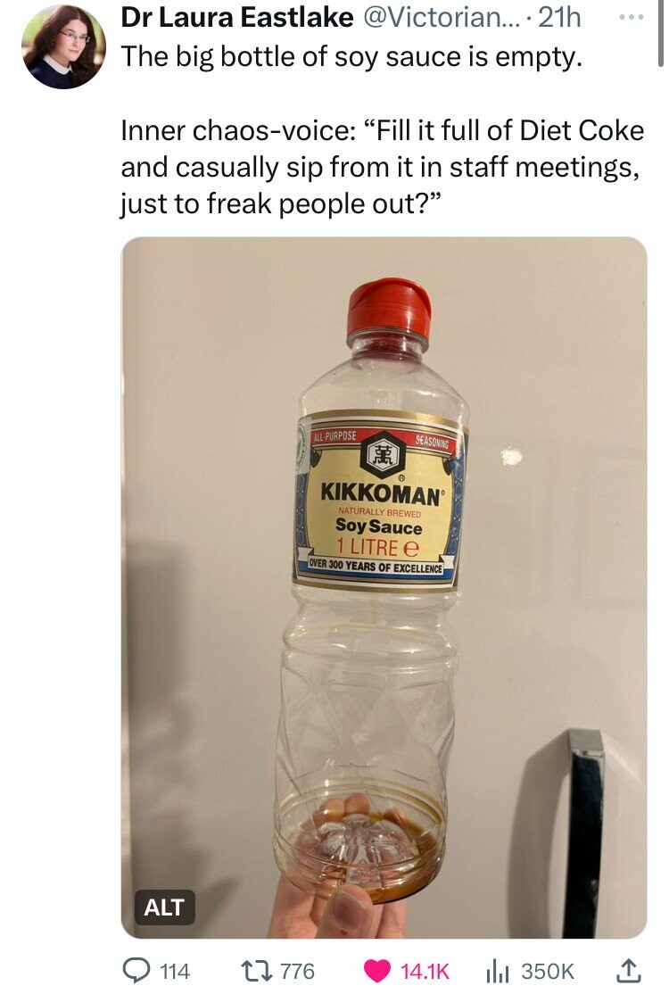 Dr Laura Eastlake @Victorian... 21h ... The big bottle of soy sauce is empty. Inner chaos-voice: Fill it full of Diet Coke and casually sip from it in staff meetings, just to freak people out? ALL-PURPOSE SEASONING KIKKOMAN NATURALLY BREWED Soy Sauce 1 LITRE e OVER 300 YEARS OF EXCELLENCE ALT 114 776 14.1K 350K