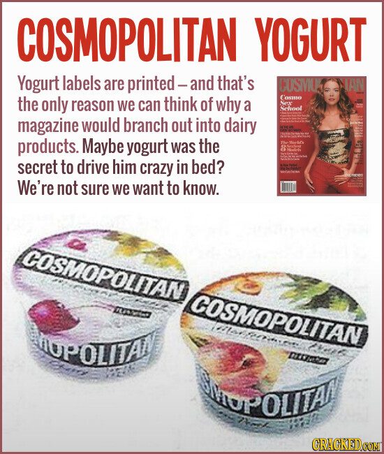 COSMOPOLITAN YOGURT Yogurt labels are printed-and that's COSMO IAN Cosmo the only reason we can think of why a Sex - HD School - - MAS - time mesa magazine would branch out into dairy - IEDE in YOU SUPER I Information products. Maybe yogurt was the The World's - 8 Medicis D A - - 7 secret to drive him crazy in bed? - MACHITE EYES We're not sure we want to know. Whisper - - COSMOPOLITAN COSMOPOLITAN CHOPOLITAN Markeria CHOPOLITAN GRAGKED.COM