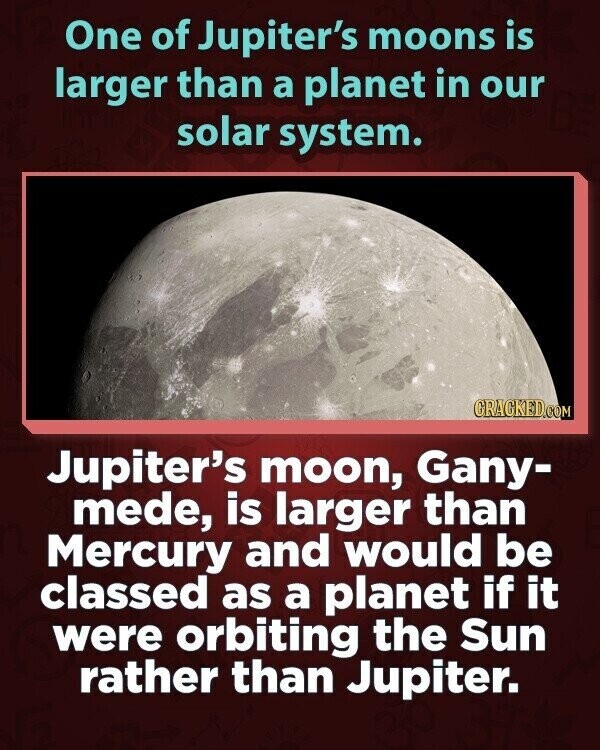 One of Jupiter's moons is larger than a planet in our solar system. GRACKED.COM Jupiter's moon, Gany- mede, is larger than Mercury and would be classed as a planet if it were orbiting the Sun rather than Jupiter.