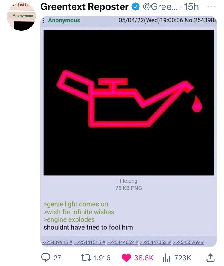 .0 just bit Greentext Reposter @Gree... - 15h ... Anonymous Anonymous 05/04/22(Wed)19:00:06 No.2543988 file.png 75 KB PNG >genie light comes on >wish for infinite wishes >engine explodes shouldnt have tried to fool him >>25439915 # >>25441515# >>25444652 # >>25447053 # >>25455269 # 27 1,916 38.6K 723K