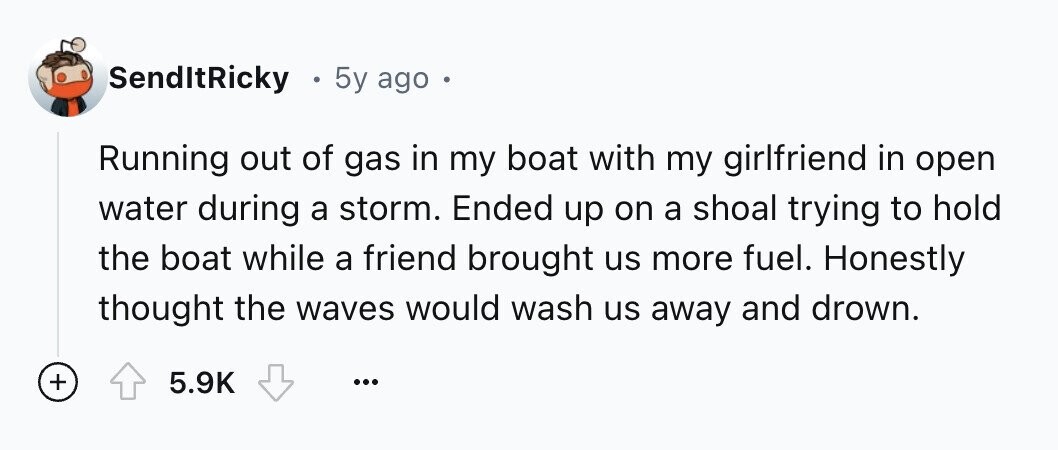 SendItRicky 5y ago Running out of gas in my boat with my girlfriend in open water during a storm. Ended up on a shoal trying to hold the boat while a friend brought us more fuel. Honestly thought the waves would wash us away and drown. + 5.9K ...