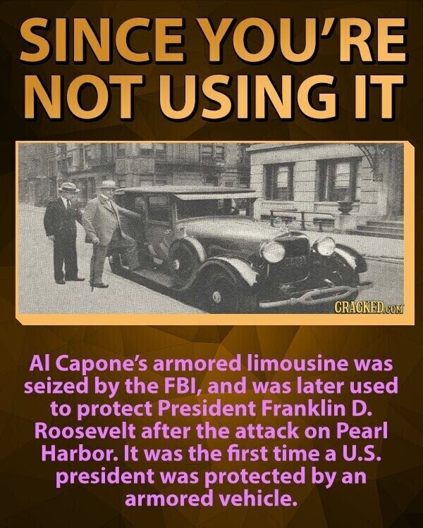 SINCE YOU'RE NOT USING IT CRACKED.COM Al Capone's armored limousine was seized by the FBI, and was later used to protect President Franklin D. Roosevelt after the attack on Pearl Harbor. It was the first time a U.S. president was protected by an armored vehicle.