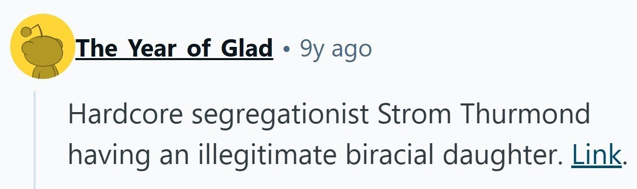 The Year of Glad . 9y ago Hardcore segregationist Strom Thurmond having an illegitimate biracial daughter. Link.