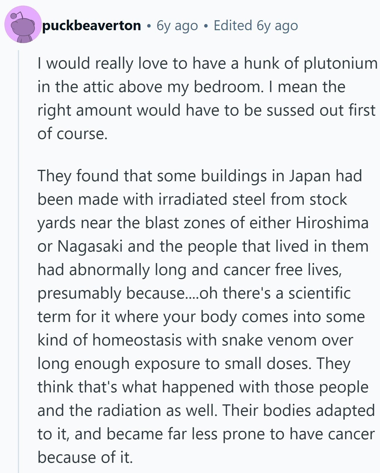 puckbeaverton 6y ago Edited 6y ago I would really love to have a hunk of plutonium in the attic above my bedroom. I mean the right amount would have to be sussed out first of course. They found that some buildings in Japan had been made with irradiated steel from stock yards near the blast zones of either Hiroshima or Nagasaki and the people that lived in them had abnormally long and cancer free lives, presumably because....oh there's a scientific term for it where your body comes into some kind of homeostasis with snake venom over long enough exposure to