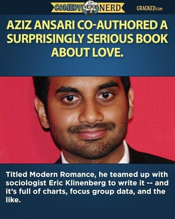 COMEDY NERD CRACKED.COM AZIZ ANSARI CO-AUTHORED A SURPRISINGLY SERIOUS BOOK ABOUT LOVE. Titled Modern Romance, he teamed up with sociologist Eric Klinenberg to write it -- and it's full of charts, focus group data, and the like.