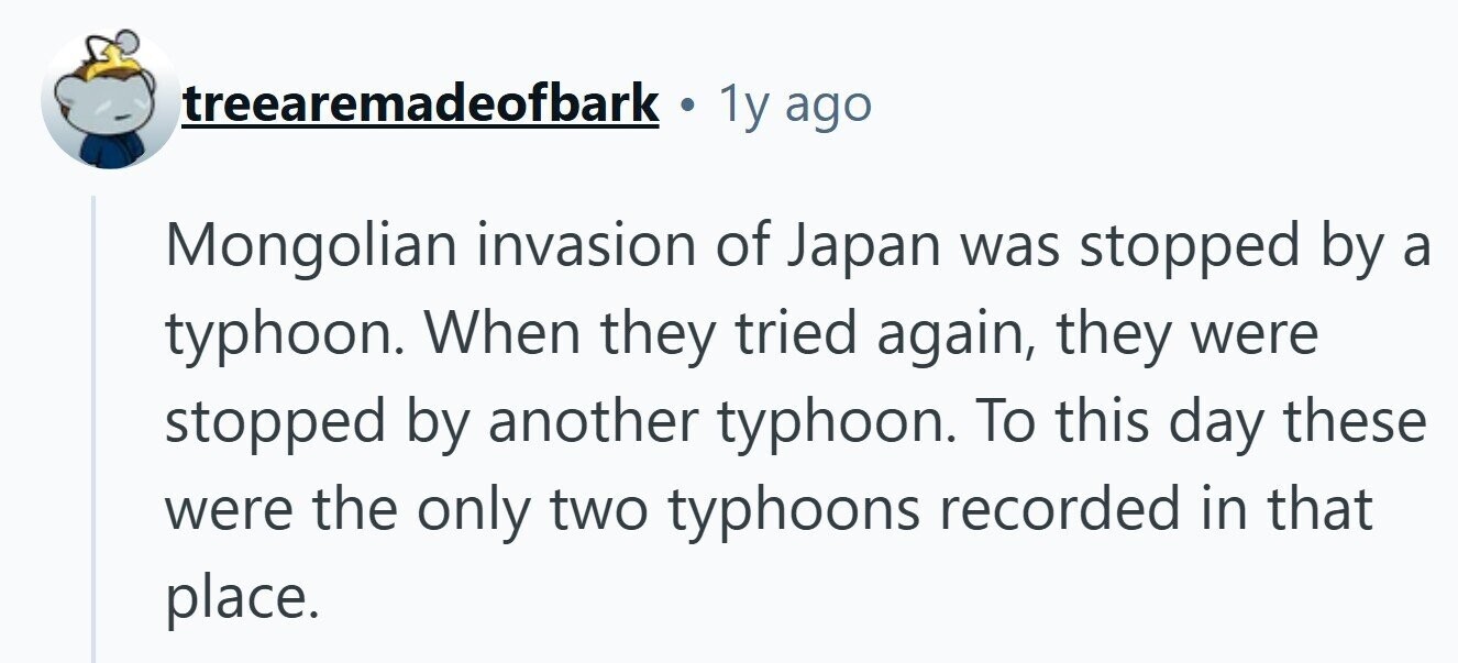treearemadeofbark . 1y ago Mongolian invasion of Japan was stopped by a typhoon. When they tried again, they were stopped by another typhoon. To this day these were the only two typhoons recorded in that place. 