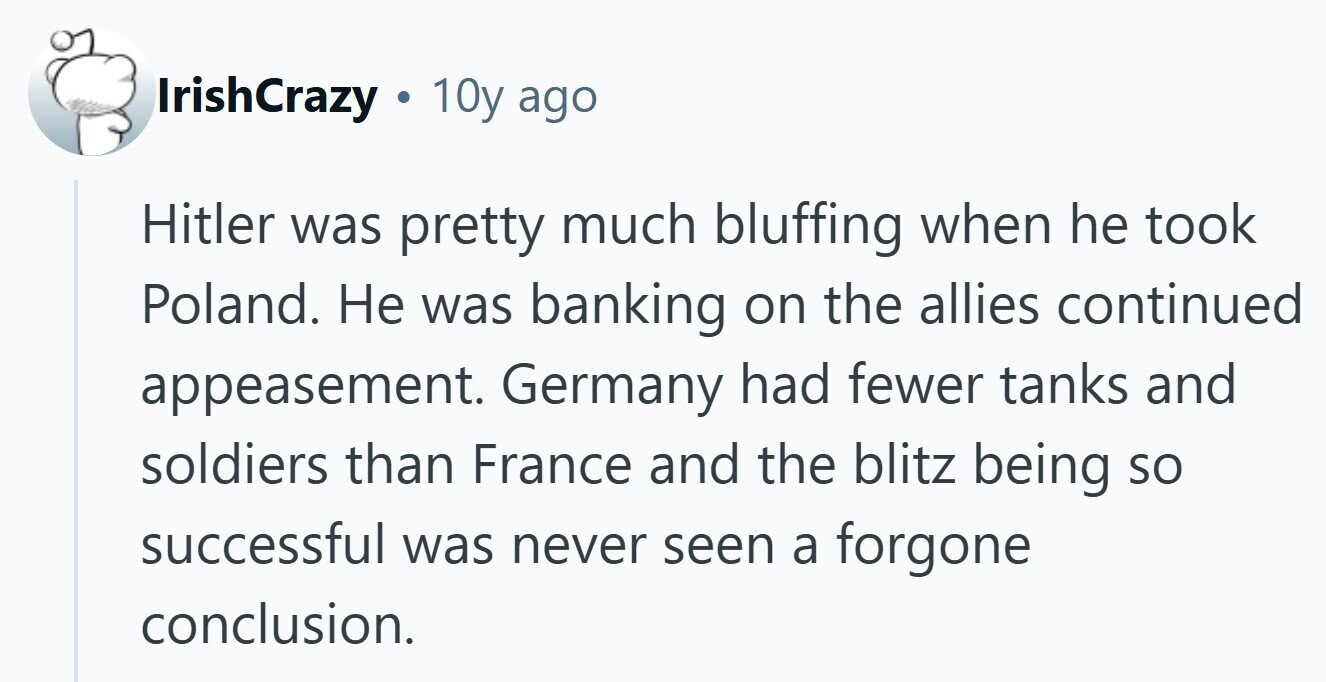 IrishCrazy . 10y ago Hitler was pretty much bluffing when he took Poland. Не was banking on the allies continued appeasement. Germany had fewer tanks and soldiers than France and the blitz being so successful was never seen a forgone conclusion. 