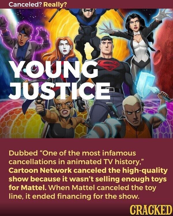 Canceled? Really? YOUNG JUSTICE Dubbed One of the most infamous cancellations in animated TV history, Cartoon Network canceled the high-quality show because it wasn't selling enough toys for Mattel. When Mattel canceled the toy line, it ended financing for the show. CRACKED