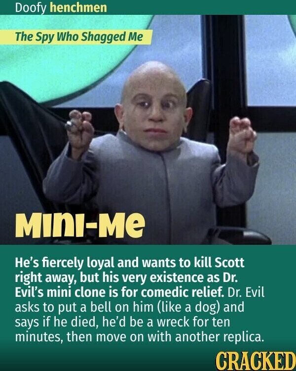 Doofy henchmen The Spy Who Shagged Me MINI-ME He's fiercely loyal and wants to kill Scott right away, but his very existence as Dr. Evil's mini clone is for comedic relief. Dr. Evil asks to put a bell on him (like a dog) and says if he died, he'd be a wreck for ten minutes, then move on with another replica. CRACKED