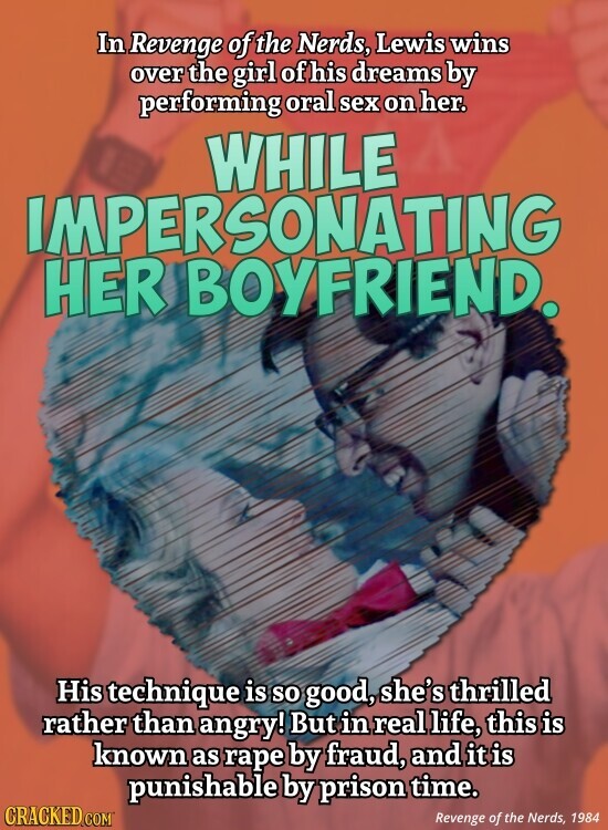 In Revenge of the Nerds, Lewis wins over the girl of his dreams by performing oral sex on her. WHILE IMPERSONATING HER BOYFRIEND. His technique is so good, she's thrilled rather than angry! But in real life, this is known as rape by fraud, and it is punishable by prison time. CRACKED.COM Revenge of the Nerds, 1984