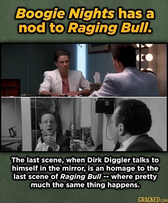 Boogie Nights has a nod to Raging Bull. The last scene, when Dirk Diggler talks to himself in the mirror, is an homage to the last scene of Raging Bull - where pretty much the same thing happens. CRACKED.COM
