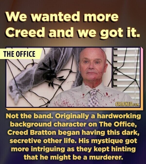 We wanted more Creed and we got it. THE OFFICE CRACKED.COM Not the band. Originally a hardworking background character on The Office, Creed Bratton began having this dark, secretive other life. His mystique got more intriguing as they kept hinting that he might be a murderer.
