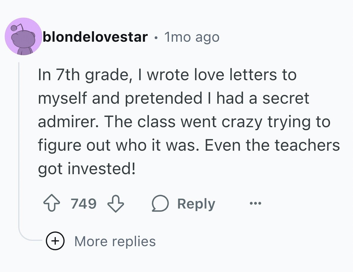 blondelovestar 1mo ago In 7th grade, I wrote love letters to myself and pretended I had a secret admirer. The class went crazy trying to figure out who it was. Even the teachers got invested! 749 Reply ... + More replies