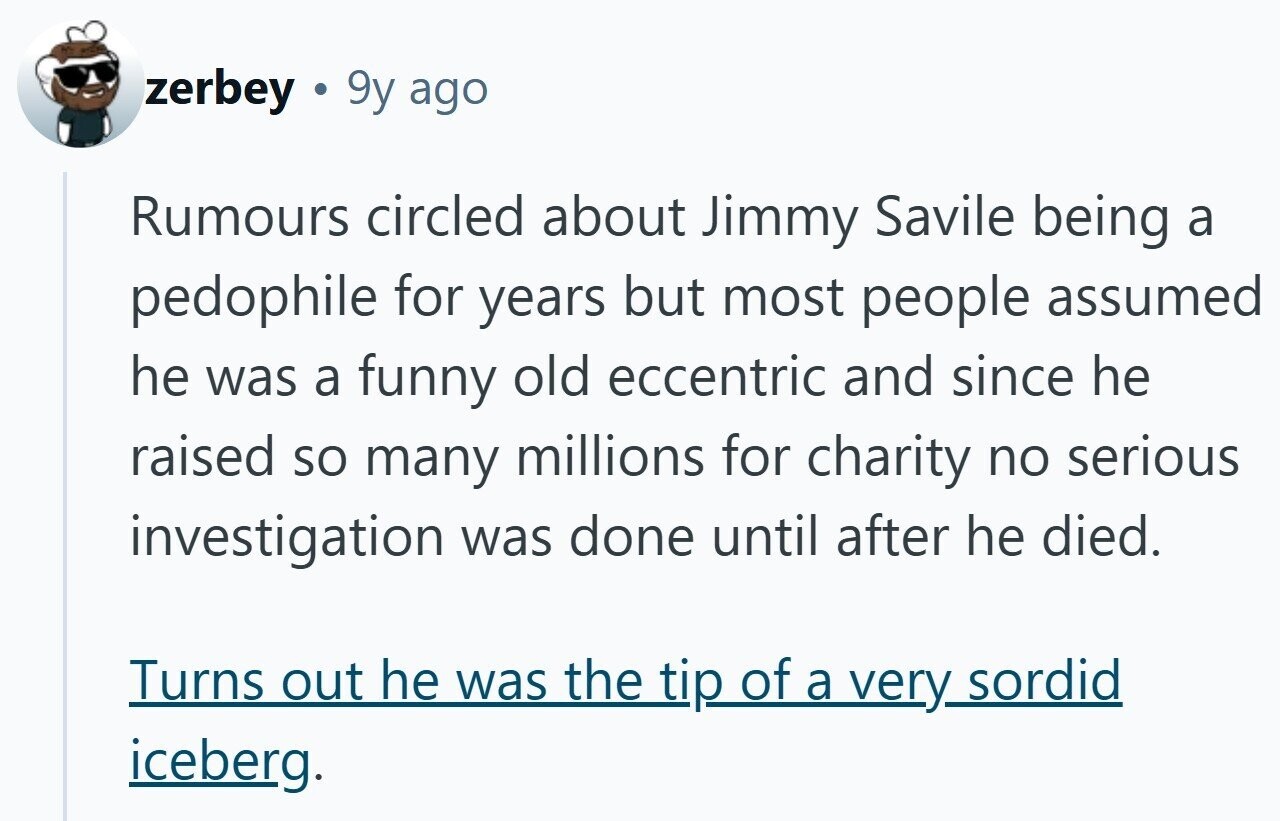 zerbey 9y ago Rumours circled about Jimmy Savile being a pedophile for years but most people assumed he was a funny old eccentric and since he raised so many millions for charity no serious investigation was done until after he died. Turns out he was the tip of a very sordid iceberg.