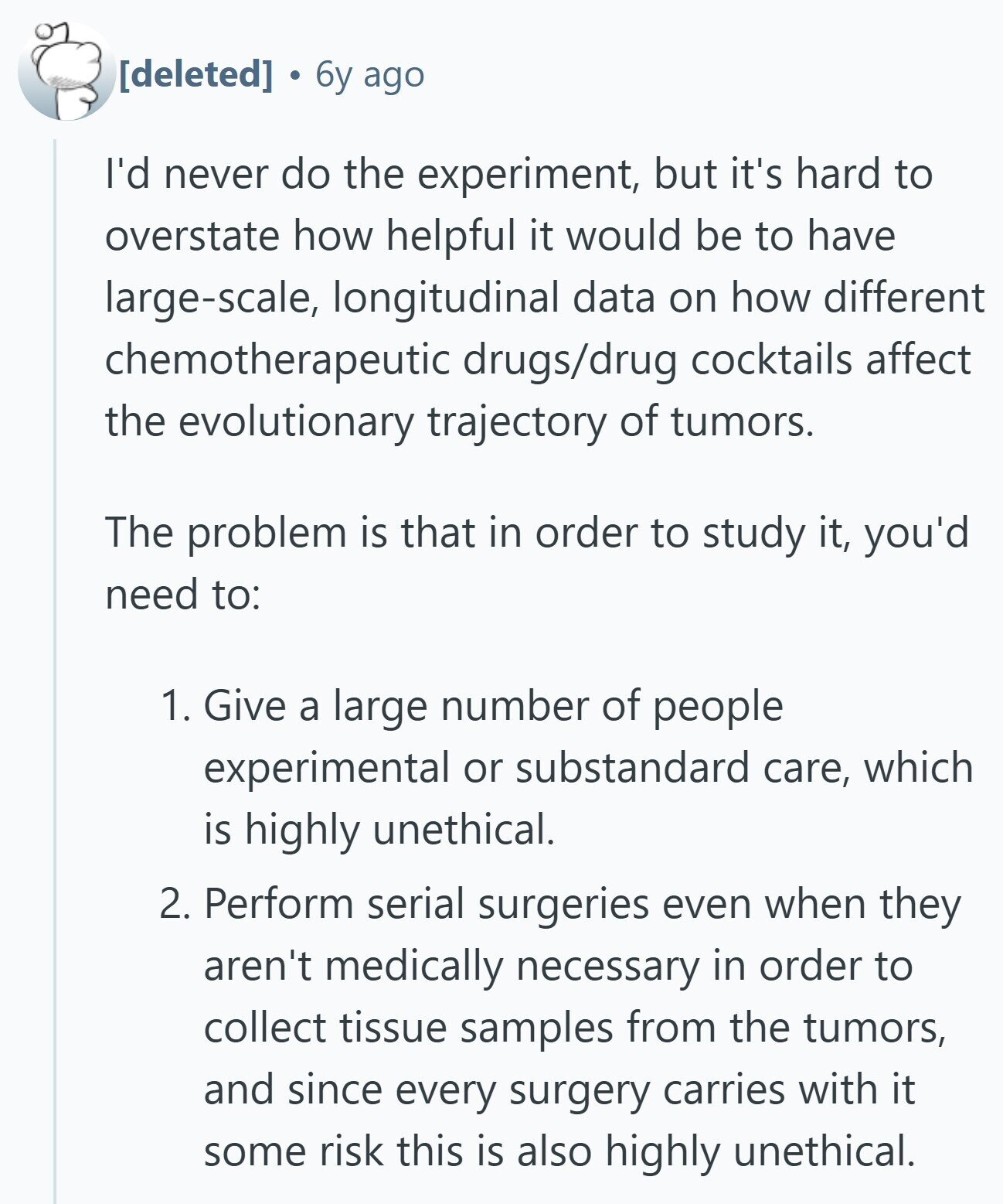 6y ago I'd never do the experiment, but it's hard to overstate how helpful it would be to have large-scale, longitudinal data on how different chemotherapeutic drugs/drug cocktails affect the evolutionary trajectory of tumors. The problem is that in order to study it, you'd need to: 1. Give a large number of people experimental or substandard care, which is highly unethical. 2. Perform serial surgeries even when they aren't medically necessary in order to collect tissue samples from the tumors, and since every surgery carries with it some risk this is also highly unethical.