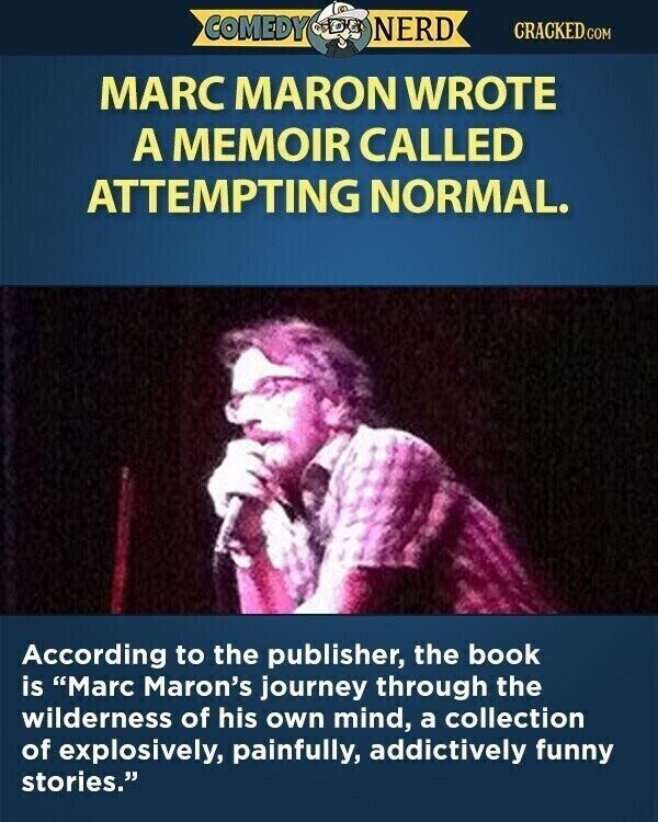 COMEDY NERD CRACKED.COM MARC MARON WROTE A MEMOIR CALLED ATTEMPTING NORMAL. According to the publisher, the book is Marc Maron's journey through the wilderness of his own mind, a collection of explosively, painfully, addictively funny stories.