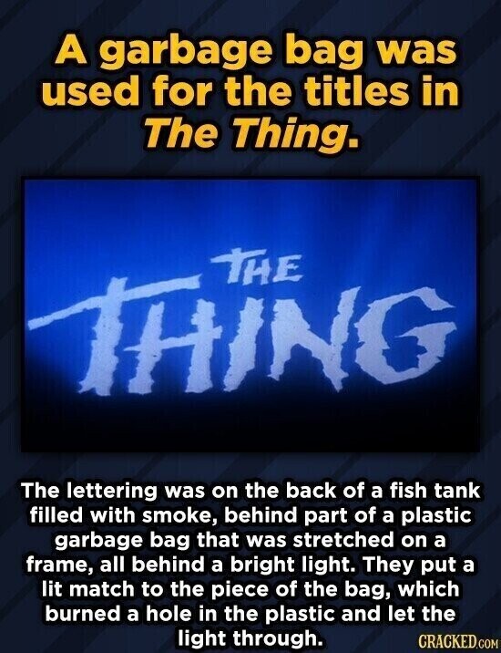A garbage bag was used for the titles in The Thing. THE IN The lettering was on the back of a fish tank filled with smoke, behind part of a plastic garbage bag that was stretched on a frame, all behind a bright light. They put a lit match to the piece of the bag, which burned a hole in the plastic and let the light through. CRACKED.COM