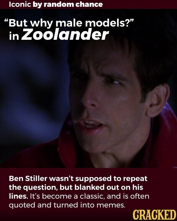 Iconic by random chance But why male models? in Zoolander Ben Stiller wasn't supposed to repeat the question, but blanked out on his lines. It's become a classic, and is often quoted and turned into memes. CRACKED