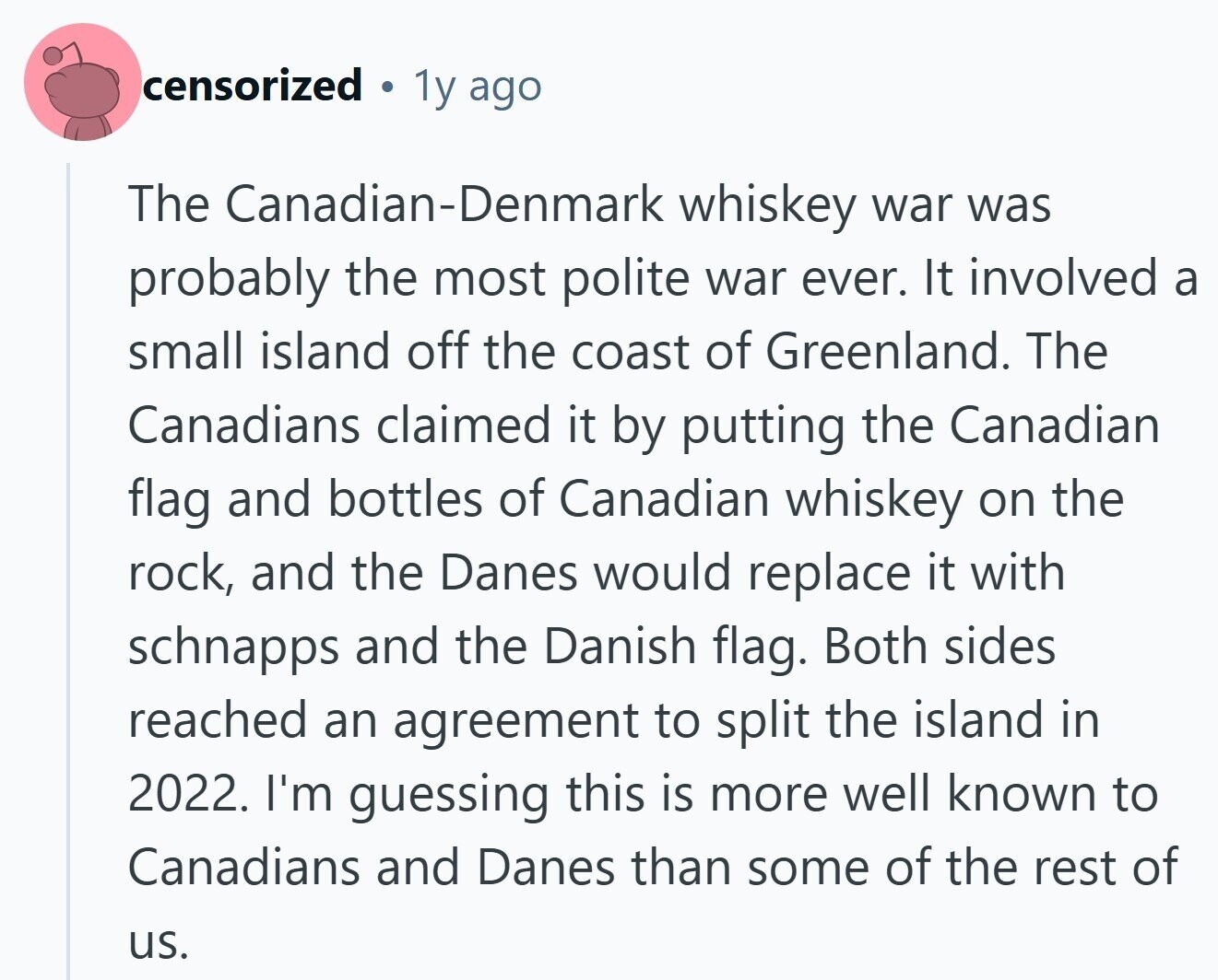 censorized 1y ago The Canadian-Denmark whiskey war was probably the most polite war ever. It involved a small island off the coast of Greenland. The Canadians claimed it by putting the Canadian flag and bottles of Canadian whiskey on the rock, and the Danes would replace it with schnapps and the Danish flag. Both sides reached an agreement to split the island in 2022. I'm guessing this is more well known to Canadians and Danes than some of the rest of us. 