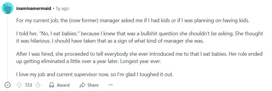 inaminamermaid 5y ago For my current job, the (now former) manager asked me if I had kids or if I was planning on having kids. I told her, No, I eat babies. because | knew that was a bullshit question she shouldn't be asking. She thought it was hilarious. I should have taken that as a sign of what kind of manager she was. After I was hired, she proceeded to tell everybody she ever introduced me to that | eat babies. Her role ended up getting eliminated a little over a year later. Longest year ever. I love my 