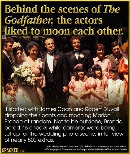 Behind the scenes of The Godfather, the actors liked to moon each other. ON It started with James Caan and Robert Duvall dropping their pants and mooning Marlon Brando at random. Not to be outdone, Brando bared his cheeks while cameras were being set up for the wedding photo scene, in full view of nearly 500 extras. http://entertainment.time.com/2012/03/15/the-anniversary-you-cant-refuse- 40-things-you-didnt-know-about-the-godfather/slide/ots-of-bare-butt-cheeks/ CRACKED.COM
