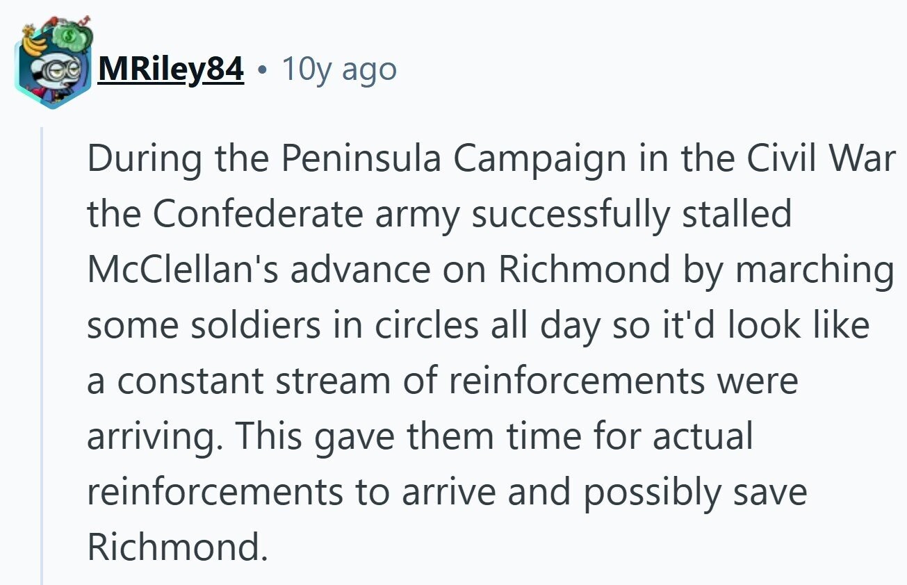 MRiley84 10y ago During the Peninsula Campaign in the Civil War the Confederate army successfully stalled McClellan's advance on Richmond by marching some soldiers in circles all day so it'd look like a constant stream of reinforcements were arriving. This gave them time for actual reinforcements to arrive and possibly save Richmond. 