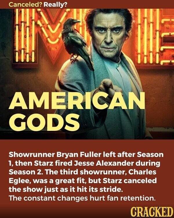 Canceled? Really? AMERICAN GODS Showrunner Bryan Fuller left after Season 1, then Starz fired Jesse Alexander during Season 2. The third showrunner, Charles Eglee, was a great fit, but Starz canceled the show just as it hit its stride. The constant changes hurt fan retention. CRACKED