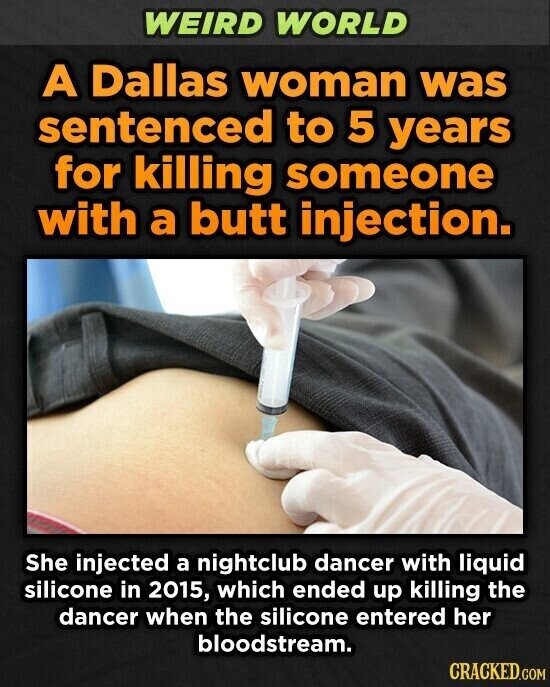 WEIRD WORLD A Dallas woman was sentenced to 5 years for killing someone with a butt injection. She injected a nightclub dancer with liquid silicone in 2015, which ended up killing the dancer when the silicone entered her bloodstream. CRACKED.COM