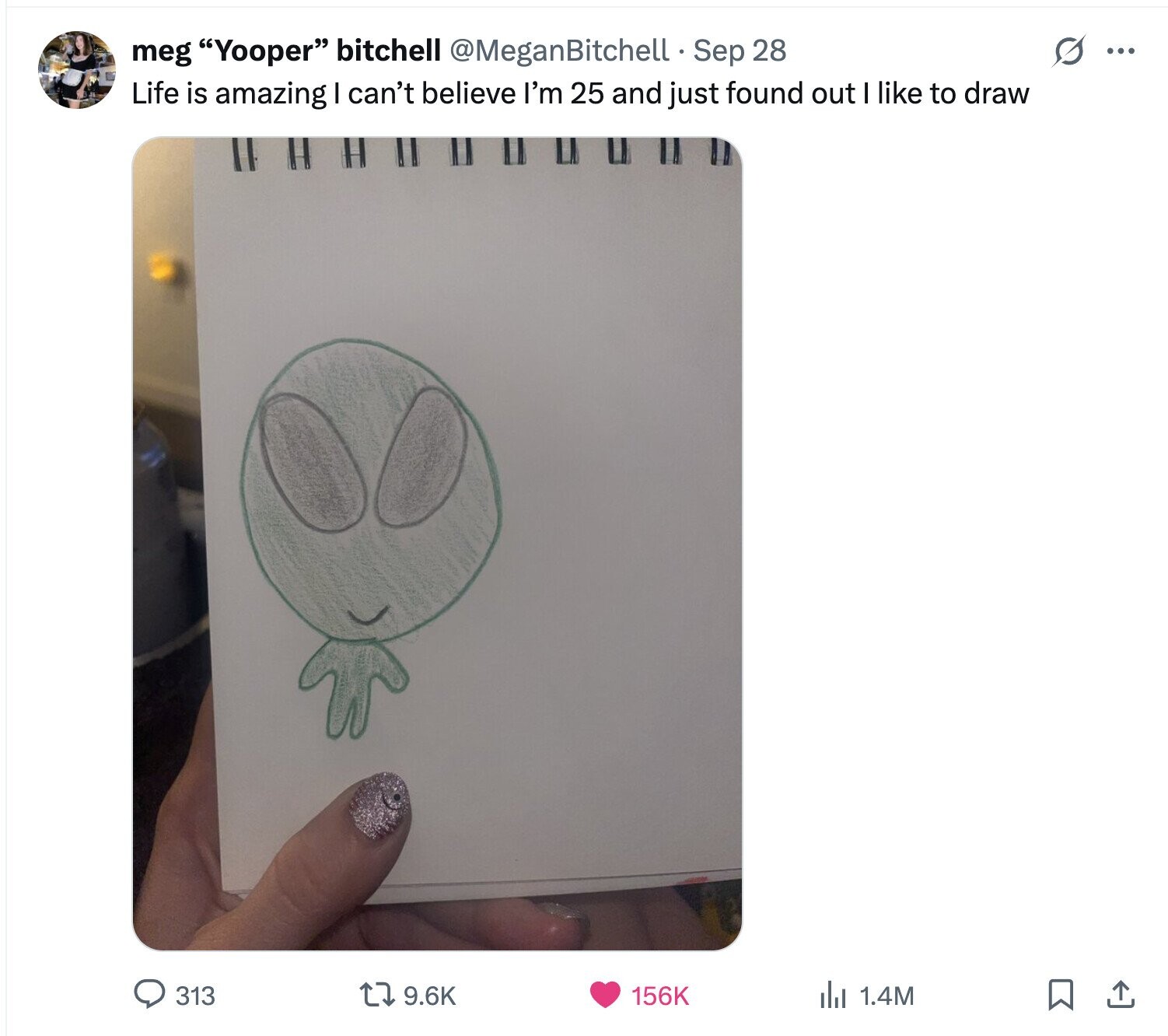 s ... meg Yooper bitchell @MeganBitchell Sep 28 Life is amazing I can't believe I'm 25 and just found out I like to draw 313 9.6K 156K del 1.4M 