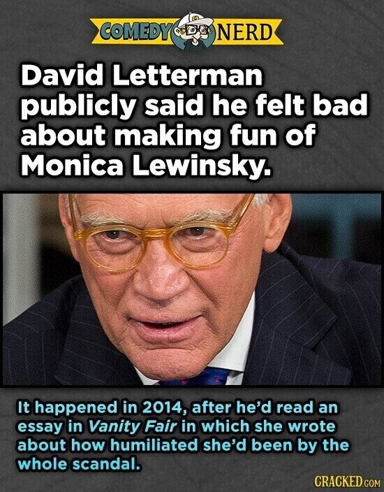 COMEDY NERD David Letterman publicly said he felt bad about making fun of Monica Lewinsky. It happened in 2014, after he'd read an essay in Vanity Fair in which she wrote about how humiliated she'd been by the whole scandal. CRACKED.COM