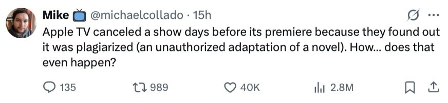 Mike @michaelcollado . 1 15h ... Apple TV canceled a show days before its premiere because they found out it was plagiarized (an unauthorized adaptation of a novel). How... does that even happen? 135 989 40K 2.8M 